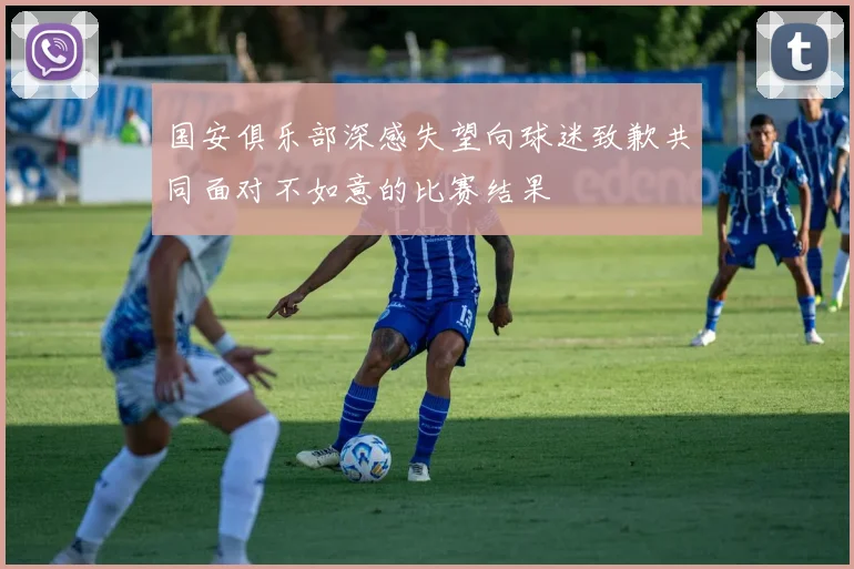 国安俱乐部深感失望向球迷致歉共同面对不如意的比赛结果