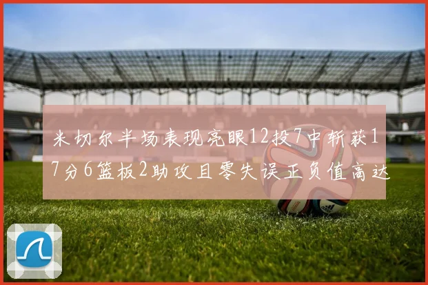 米切尔半场表现亮眼12投7中斩获17分6篮板2助攻且零失误正负值高达19