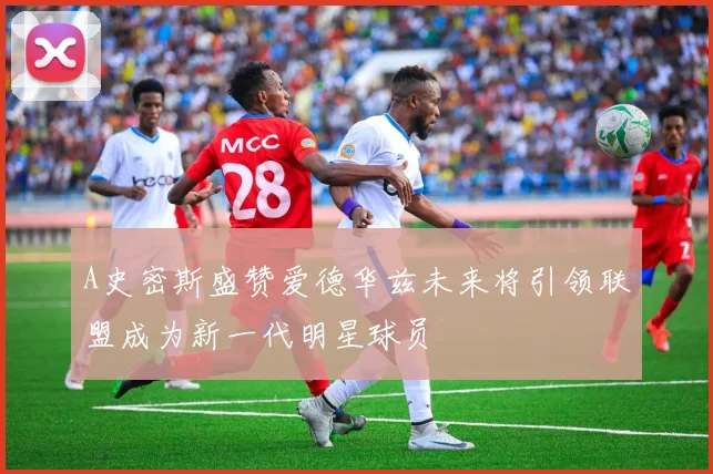 A史密斯盛赞爱德华兹未来将引领联盟成为新一代明星球员