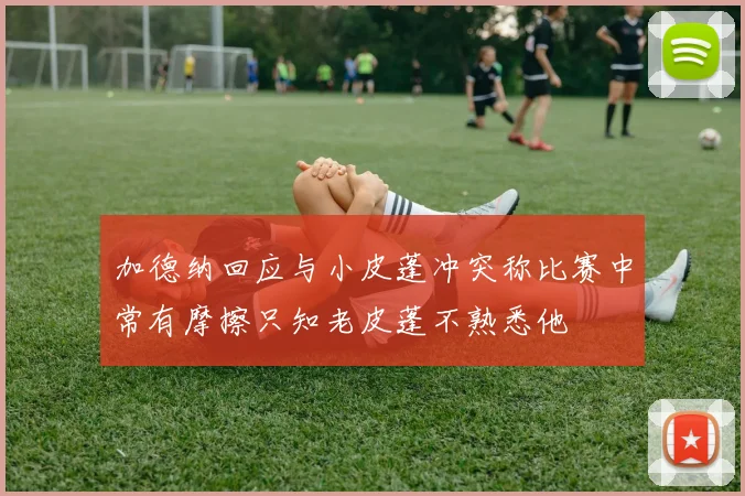 加德纳回应与小皮蓬冲突称比赛中常有摩擦只知老皮蓬不熟悉他
