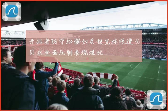 开拓者防守松懈如度假克林根遭戈贝尔全面压制表现堪忧