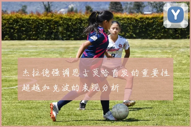 杰拉德强调恩古莫哈首发的重要性超越加克波的表现分析