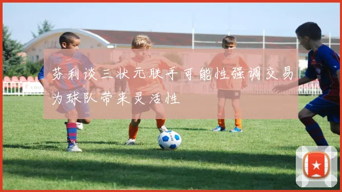 芬利谈三状元联手可能性强调交易为球队带来灵活性
