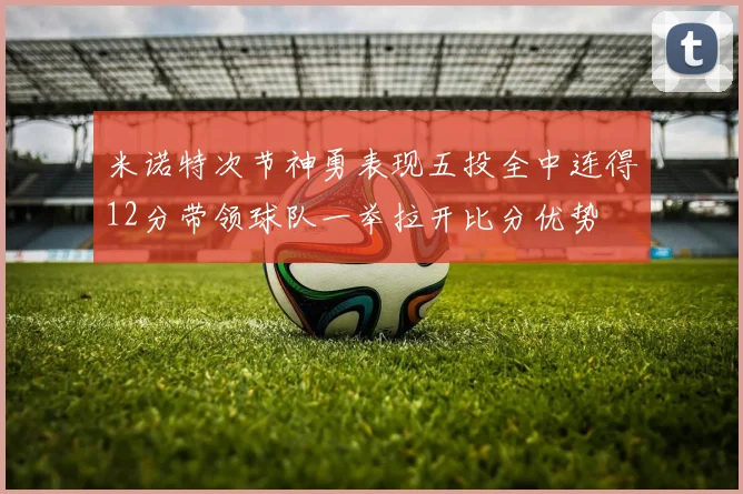 米诺特次节神勇表现五投全中连得12分带领球队一举拉开比分优势