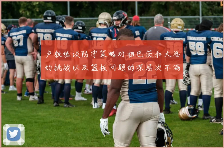 卢教练谈防守策略对祖巴茨和大洛的挑战以及篮板问题的深层次不满