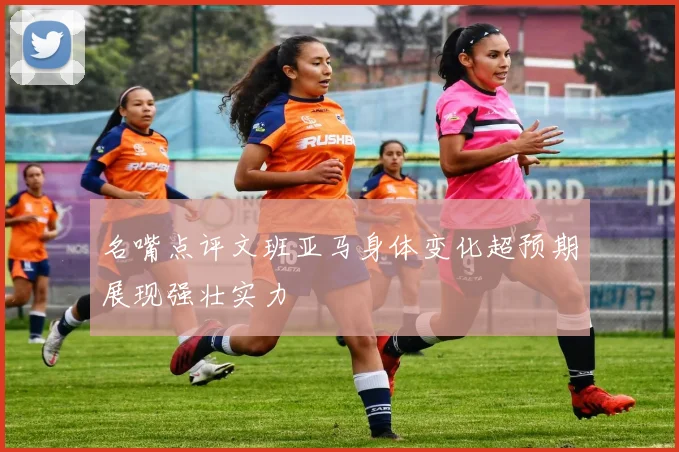 名嘴点评文班亚马身体变化超预期展现强壮实力