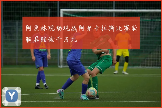 阿莫林现场观战阿尔卡拉斯比赛获解雇赔偿千万元