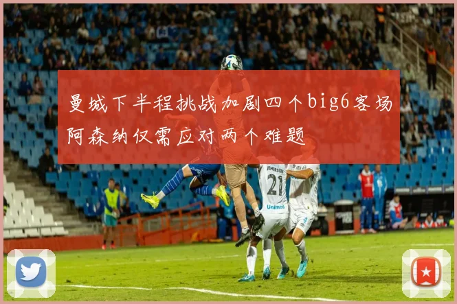 曼城下半程挑战加剧四个big6客场阿森纳仅需应对两个难题