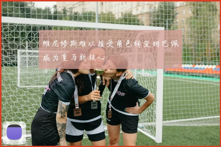 维尼修斯难以接受角色转变姆巴佩成为皇马新核心