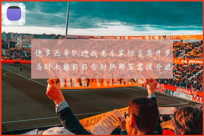 德罗西率队迎战老东家坦言离开罗马时未能好好告别热那亚需提升进攻强度