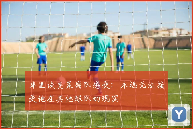 库里谈克莱离队感受：永远无法接受他在其他球队的现实