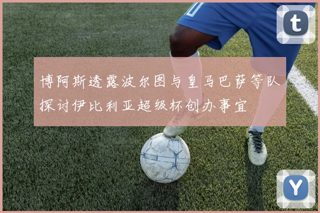 博阿斯透露波尔图与皇马巴萨等队探讨伊比利亚超级杯创办事宜